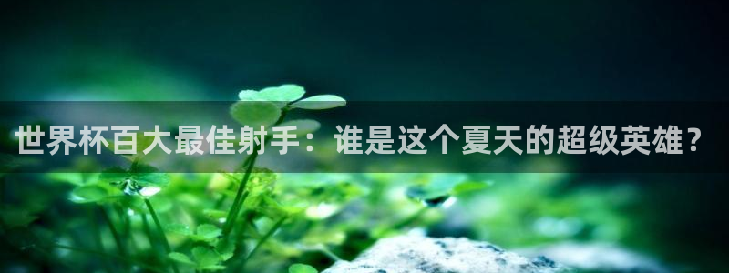 世界杯官网入口：世界杯百大最佳射手：谁是这个夏天的超级英雄？